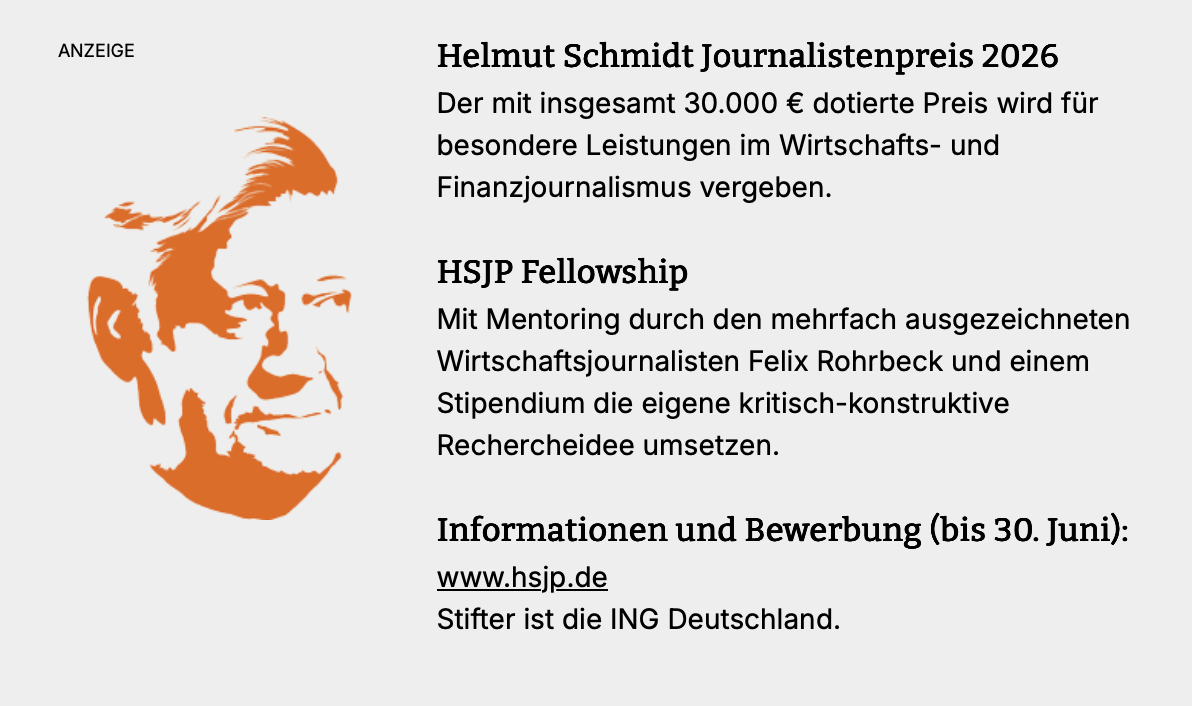Helmut Schmidt Journalistenpreis 2026  Der mit insgesamt 30.000 € dotierte Preis wird für besondere Leistungen im Wirtschafts- und Finanzjournalismus vergeben.  HSJP Fellowship  Mit Mentoring durch den mehrfach ausgezeichneten Wirtschaftsjournalisten Felix Rohrbeck und einem Stipendium die eigene kritisch-konstruktive Rechercheidee umsetzen.  Informationen und Bewerbung (bis 30. Juni): www.hsjp.de  Stifter ist die ING Deutschland.